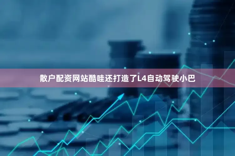 散户配资网站酷哇还打造了L4自动驾驶小巴