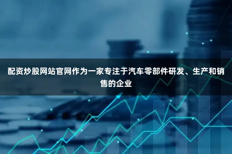 配资炒股网站官网作为一家专注于汽车零部件研发、生产和销售的企业