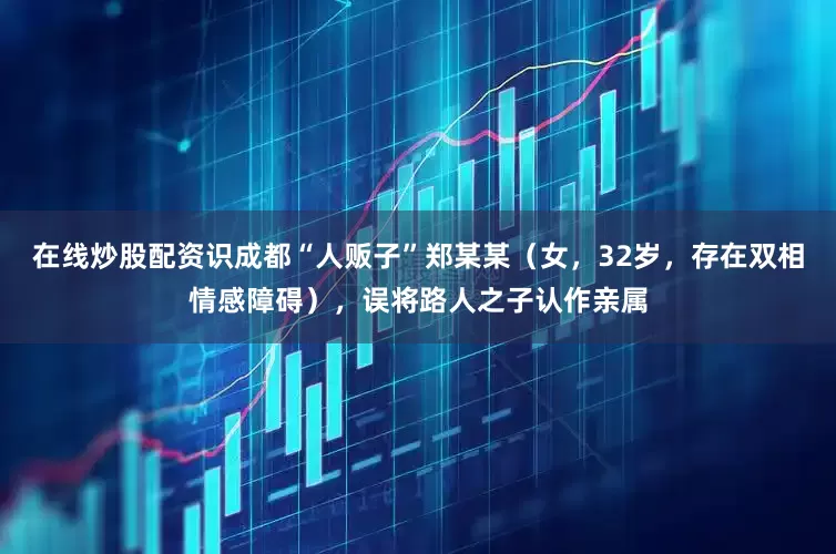 在线炒股配资识成都“人贩子”郑某某（女，32岁，存在双相情感障碍），误将路人之子认作亲属