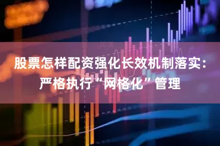 股票怎样配资强化长效机制落实：严格执行“网格化”管理
