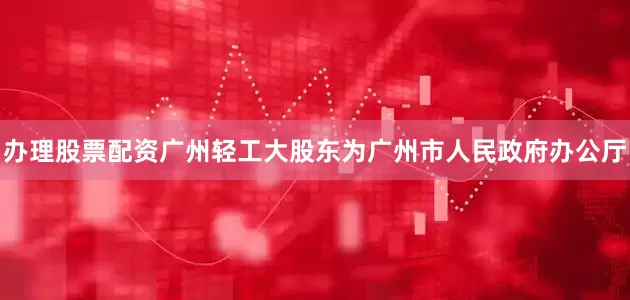 办理股票配资广州轻工大股东为广州市人民政府办公厅