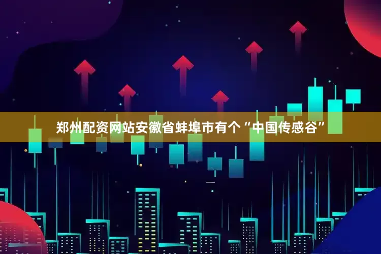 郑州配资网站安徽省蚌埠市有个“中国传感谷”