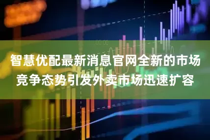 智慧优配最新消息官网全新的市场竞争态势引发外卖市场迅速扩容