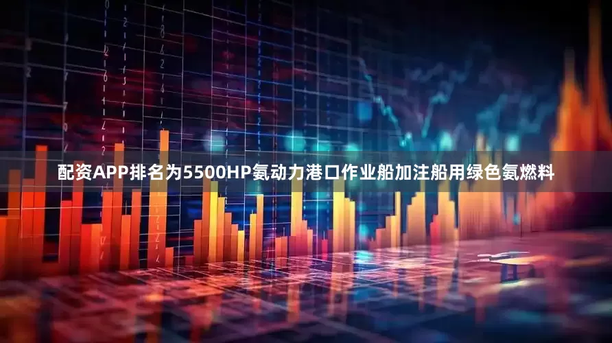 配资APP排名为5500HP氨动力港口作业船加注船用绿色氨燃料