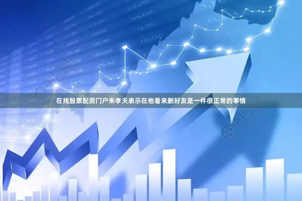在线股票配资门户朱孝天表示在他看来删好友是一件很正常的事情