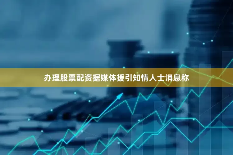 办理股票配资据媒体援引知情人士消息称