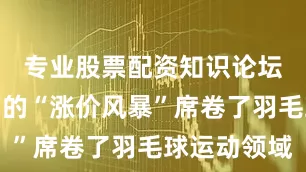 专业股票配资知识论坛一场无声的“涨价风暴”席卷了羽毛球运动领域
