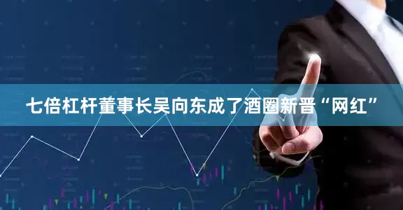 七倍杠杆董事长吴向东成了酒圈新晋“网红”