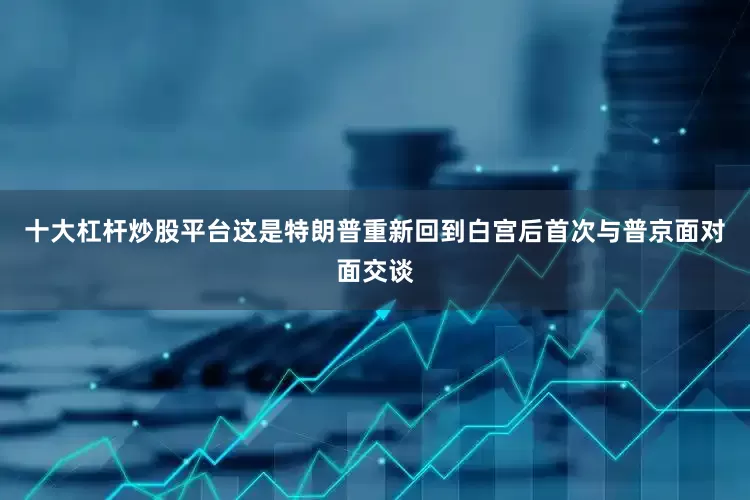 十大杠杆炒股平台这是特朗普重新回到白宫后首次与普京面对面交谈