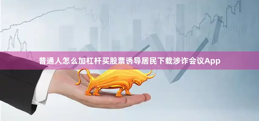 普通人怎么加杠杆买股票诱导居民下载涉诈会议App