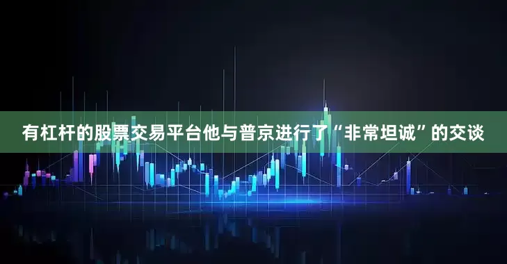 有杠杆的股票交易平台他与普京进行了“非常坦诚”的交谈
